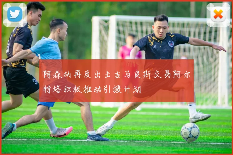 阿森纳再度出击吉马良斯交易阿尔特塔积极推动引援计划