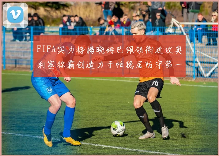 FIFA实力榜揭晓姆巴佩领衔进攻奥利塞称霸创造力于帕稳居防守第一