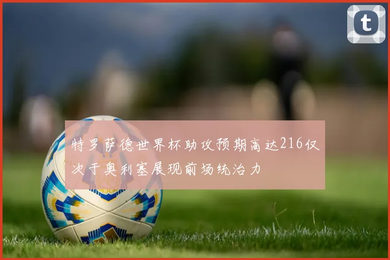 特罗萨德世界杯助攻预期高达216仅次于奥利塞展现前场统治力