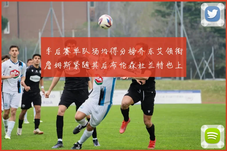 季后赛单队场均得分榜乔东艾领衔詹姆斯紧随其后布伦森杜兰特也上榜