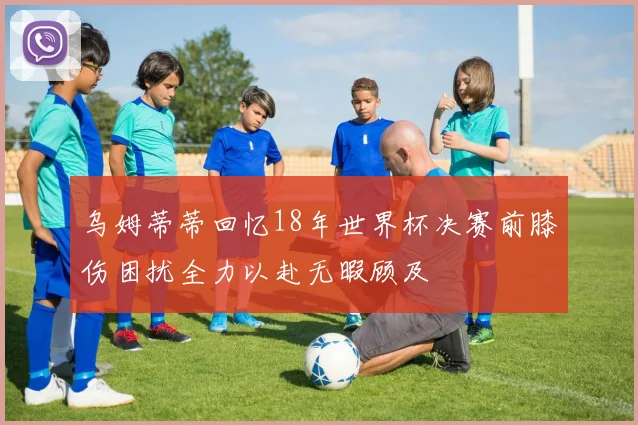乌姆蒂蒂回忆18年世界杯决赛前膝伤困扰全力以赴无暇顾及