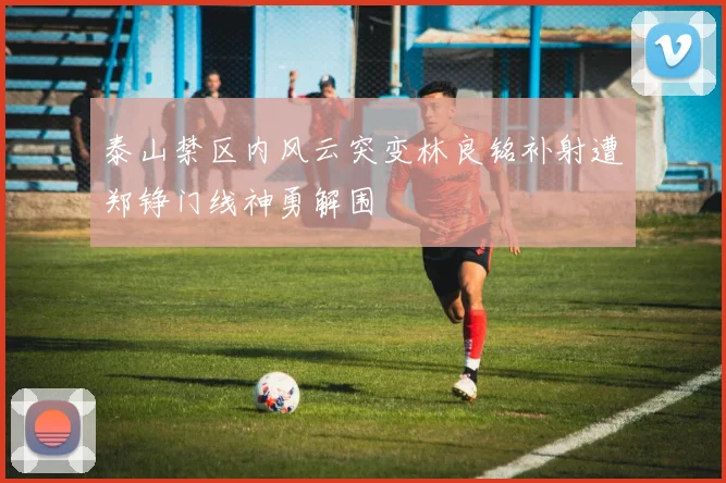 泰山禁区内风云突变林良铭补射遭郑铮门线神勇解围