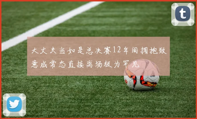 大丈夫当如是总决赛12年间拥抱致意成常态直接离场极为罕见