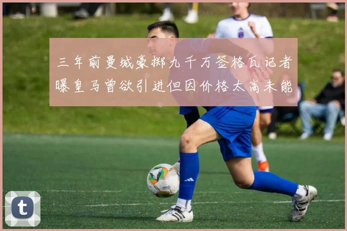 三年前曼城豪掷九千万签格瓦记者曝皇马曾欲引进但因价格太高未能成行