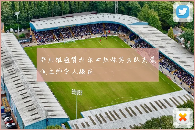 邓利维盛赞科尔回归称其为队史最佳主帅令人振奋