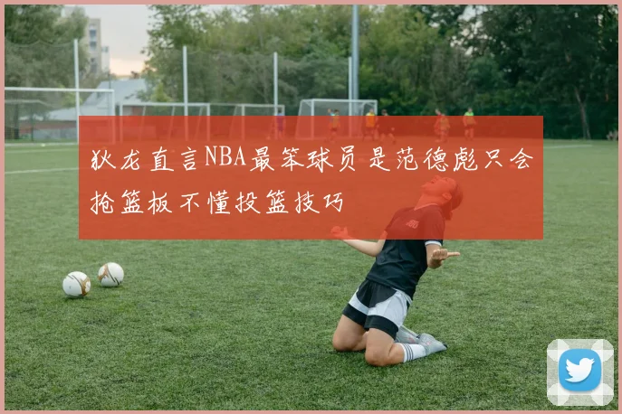 狄龙直言NBA最笨球员是范德彪只会抢篮板不懂投篮技巧