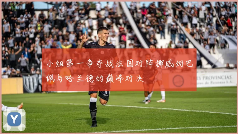 小组第一争夺战法国对阵挪威姆巴佩与哈兰德的巅峰对决