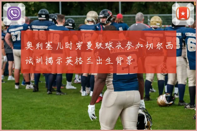 奥利塞儿时穿曼联球衣参加切尔西试训揭示英格兰出生背景