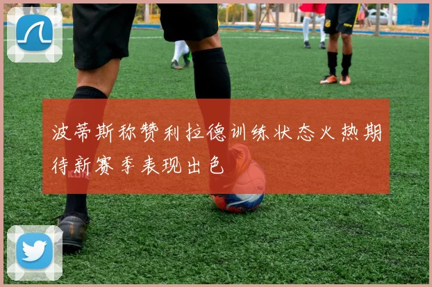 波蒂斯称赞利拉德训练状态火热期待新赛季表现出色