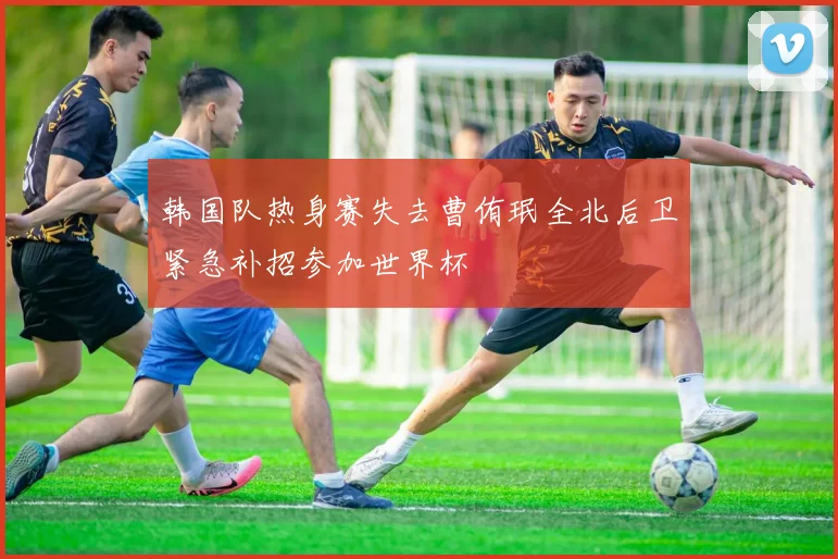 韩国队热身赛失去曹侑珉全北后卫紧急补招参加世界杯