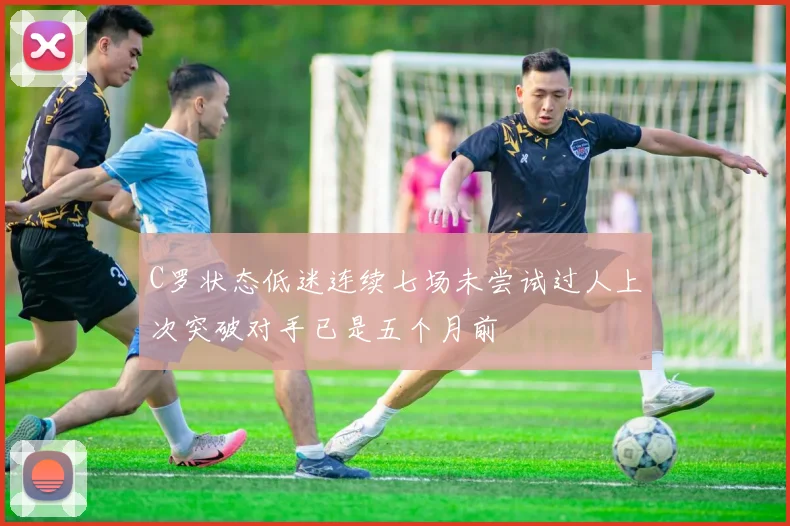 C罗状态低迷连续七场未尝试过人上次突破对手已是五个月前