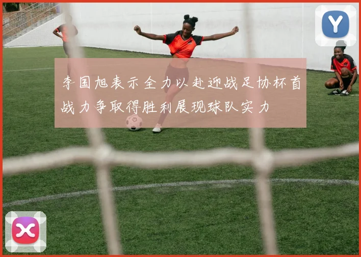 李国旭表示全力以赴迎战足协杯首战力争取得胜利展现球队实力