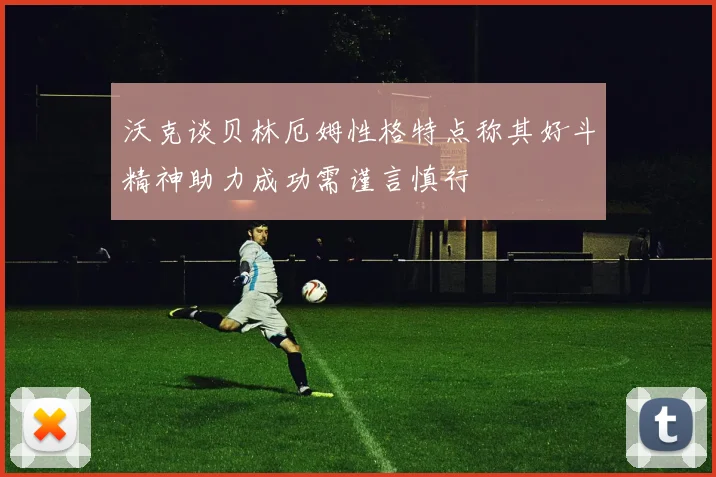 沃克谈贝林厄姆性格特点称其好斗精神助力成功需谨言慎行