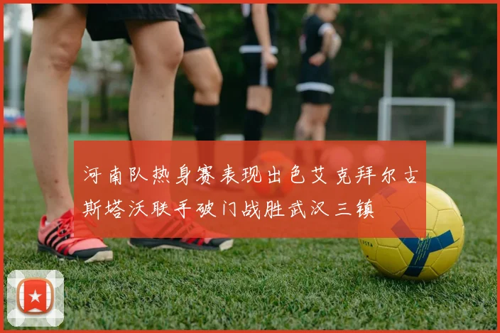 河南队热身赛表现出色艾克拜尔古斯塔沃联手破门战胜武汉三镇