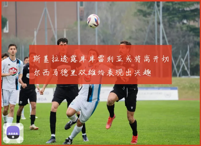 斯基拉透露库库雷利亚或将离开切尔西马德里双雄均表现出兴趣