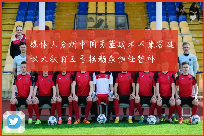 媒体人分析中国男篮战术不兼容建议大秋打五号杨瀚森担任替补