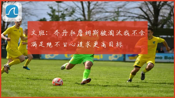 文班：乔丹和詹姆斯被淘汰我不会满足绝不甘心追求更高目标