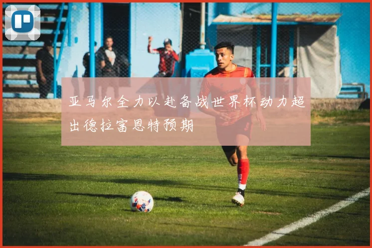 亚马尔全力以赴备战世界杯动力超出德拉富恩特预期