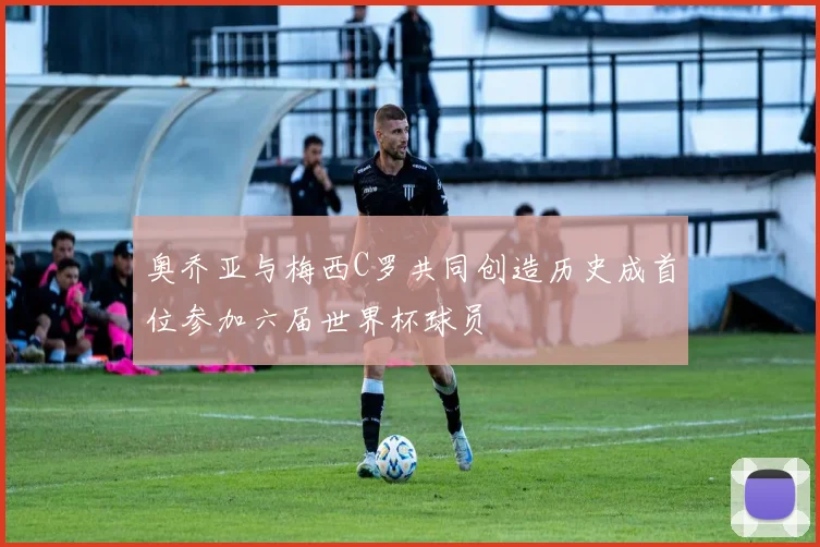 奥乔亚与梅西C罗共同创造历史成首位参加六届世界杯球员