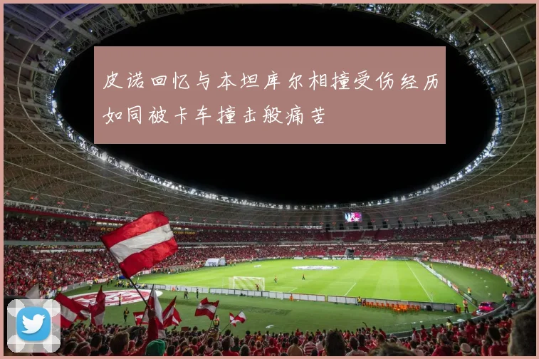 皮诺回忆与本坦库尔相撞受伤经历如同被卡车撞击般痛苦
