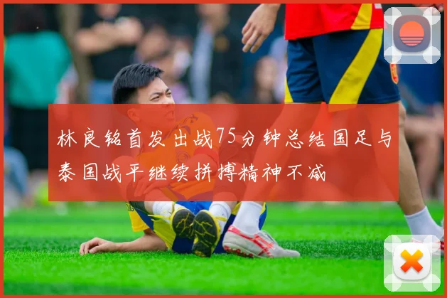 林良铭首发出战75分钟总结国足与泰国战平继续拼搏精神不减