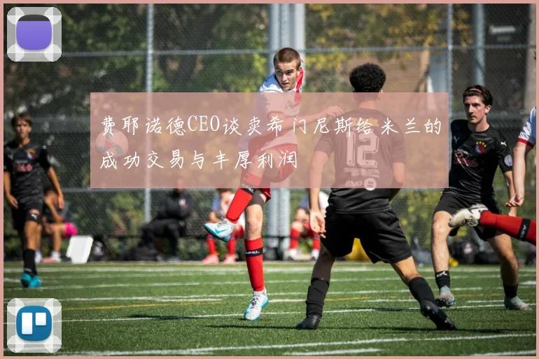 费耶诺德CEO谈卖希门尼斯给米兰的成功交易与丰厚利润