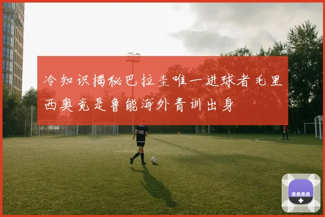 冷知识揭秘巴拉圭唯一进球者毛里西奥竟是鲁能海外青训出身