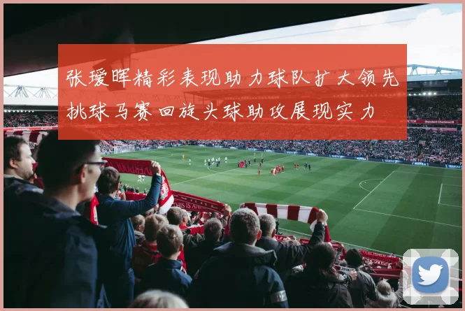 张瑷晖精彩表现助力球队扩大领先挑球马赛回旋头球助攻展现实力