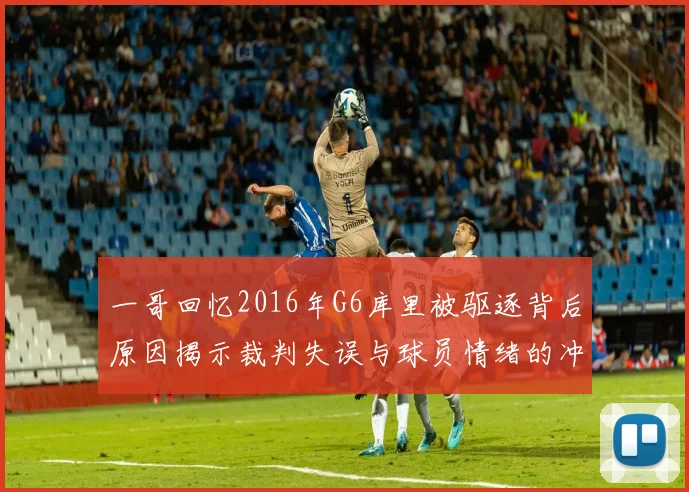 一哥回忆2016年G6库里被驱逐背后原因揭示裁判失误与球员情绪的冲突